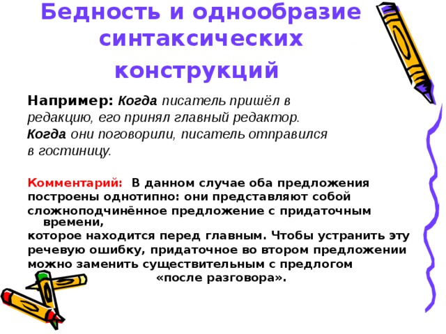 Бедность и однообразие синтаксических конструкций Например:  Когда писатель пришёл в редакцию, его принял главный редактор. Когда они поговорили, писатель отправился в гостиницу.  Комментарий: В данном случае оба предложения построены однотипно: они представляют собой сложноподчинённое предложение с придаточным времени, которое находится перед главным. Чтобы устранить эту речевую ошибку, придаточное во втором предложении можно заменить существительным с предлогом «после разговора». 