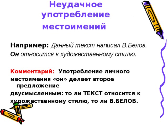 Неудачное употребление местоимений  Например:  Данный текст написал В.Белов. Он относится к художественному стилю.  Комментарий: Употребление личного местоимения «он» делает второе предложение двусмысленным: то ли ТЕКСТ относится к художественному стилю, то ли В.БЕЛОВ. 