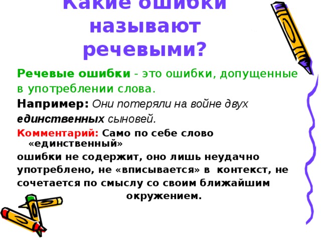 Какие ошибки называют речевыми? Речевые ошибки - это ошибки, допущенные в употреблении слова. Например:  Они потеряли на войне двух единственных сыновей. Комментарий:  Само по себе слово «единственный» ошибки не содержит, оно лишь неудачно употреблено, не «вписывается» в  контекст, не сочетается по смыслу со своим ближайшим окружением. 