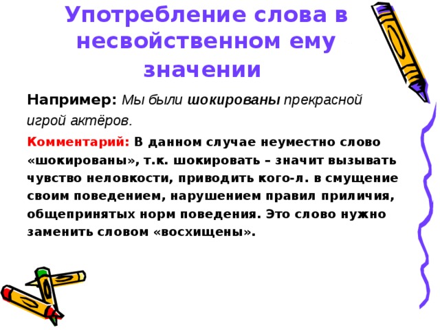 Употребление слова в несвойственном ему значении  Например:  Мы были шокированы прекрасной игрой актёров.  Комментарий:  В данном случае неуместно слово «шокированы», т.к. шокировать – значит вызывать чувство неловкости, приводить кого-л. в смущение своим поведением, нарушением правил приличия, общепринятых норм поведения. Это слово нужно заменить словом  «восхищены». 