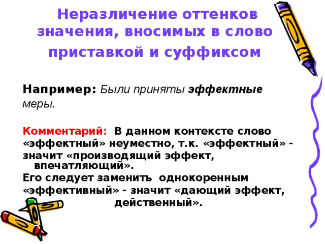 Неразличение оттенков значения, вносимых в слово  приставкой и суффиксом   Например:  Были приняты эффектные меры.  Комментарий: В данном контексте слово «эффектный» неуместно, т.к. «эффектный» - значит «производящий эффект, впечатляющий». Его следует заменить однокоренным «эффективный» - значит «дающий эффект, действенный». 