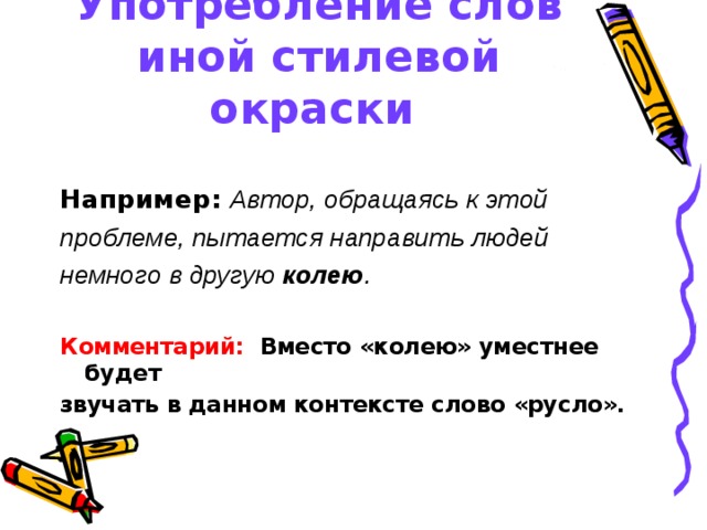 Употребление слов иной стилевой окраски  Например:  Автор, обращаясь к этой проблеме, пытается направить людей немного в другую колею .  Комментарий: Вместо «колею» уместнее будет звучать в данном контексте слово «русло». 