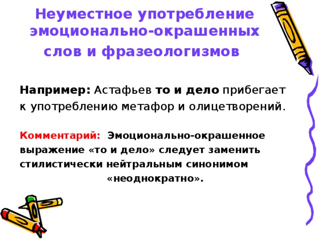 Неуместное употребление эмоционально-окрашенных слов и фразеологизмов   Например: Астафьев то и дело прибегает к употреблению метафор и олицетворений.  Комментарий: Эмоционально-окрашенное выражение «то и дело» следует заменить стилистически нейтральным синонимом «неоднократно».  
