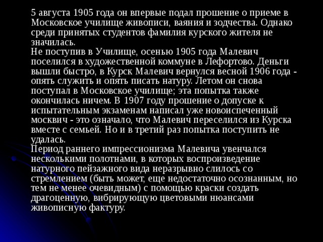   5 августа 1905 года он впервые подал прошение о приеме в Московское училище живописи, ваяния и зодчества. Однако среди принятых студентов фамилия курского жителя не значилась.   Не поступив в Училище, осенью 1905 года Малевич поселился в художественной коммуне в Лефортово. Деньги вышли быстро, в Курск Малевич вернулся весной 1906 года - опять служить и опять писать натуру. Летом он снова поступал в Московское училище; эта попытка также окончилась ничем. В 1907 году прошение о допуске к испытательным экзаменам написал уже новоиспеченный москвич - это означало, что Малевич переселился из Курска вместе с семьей. Но и в третий раз попытка поступить не удалась.   Период раннего импрессионизма Малевича увенчался несколькими полотнами, в которых воспроизведение натурного пейзажного вида неразрывно слилось со стремлением (быть может, еще недостаточно осознанным, но тем не менее очевидным) с помощью краски создать драгоценную, вибрирующую цветовыми нюансами живописную фактуру. 
