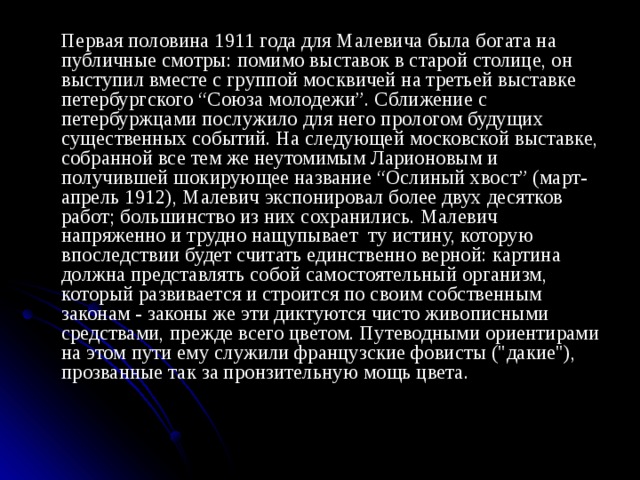   Первая половина 1911 года для Малевича была богата на публичные смотры: помимо выставок в старой столице, он выступил вместе с группой москвичей на третьей выставке петербургского “Союза молодежи”. Сближение с петербуржцами послужило для него прологом будущих существенных событий. На следующей московской выставке, собранной все тем же неутомимым Ларионовым и получившей шокирующее название “Ослиный хвост” (март-апрель 1912), Малевич экспонировал более двух десятков работ; большинство из них сохранились. Малевич напряженно и трудно нащупывает ту истину, которую впоследствии будет считать единственно верной: картина должна представлять собой самостоятельный организм, который развивается и строится по своим собственным законам - законы же эти диктуются чисто живописными средствами, прежде всего цветом. Путеводными ориентирами на этом пути ему служили французские фовисты (