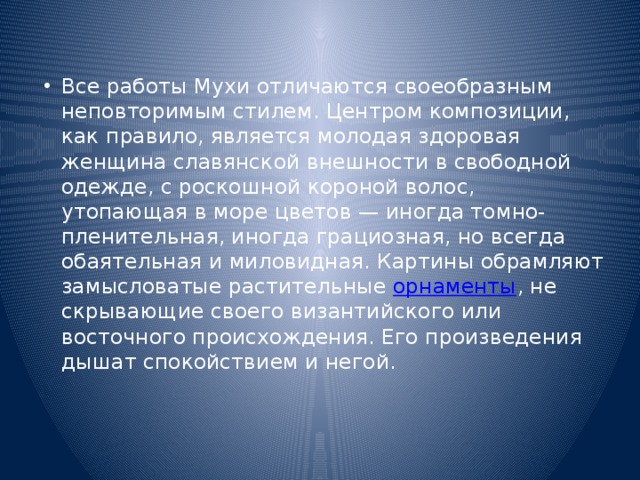 Все работы Мухи отличаются своеобразным неповторимым стилем. Центром композиции, как правило, является молодая здоровая женщина славянской внешности в свободной одежде, с роскошной короной волос, утопающая в море цветов — иногда томно-пленительная, иногда грациозная, но всегда обаятельная и миловидная. Картины обрамляют замысловатые растительные  орнаменты , не скрывающие своего византийского или восточного происхождения. Его произведения дышат спокойствием и негой. 