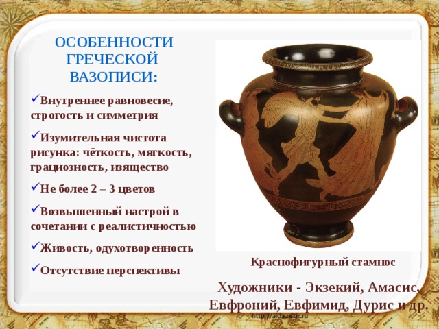 ОСОБЕННОСТИ ГРЕЧЕСКОЙ ВАЗОПИСИ: Внутреннее равновесие, строгость и симметрия Изумительная чистота рисунка: чёткость, мягкость, грациозность, изящество Не более 2 – 3 цветов Возвышенный настрой в сочетании с реалистичностью Живость, одухотворенность Отсутствие перспективы Краснофигурный стамнос Художники - Экзекий, Амасис, Евфроний, Евфимид, Дурис и др. 