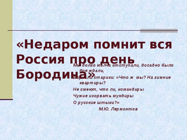   «Недаром помнит вся Россия про день Бородина» Мы долго молча отступали, досадно было боя ждали, Ворчали старики: «Что ж мы? На зимние квартиры? Не смеют, что ли, командиры Чужие изорвать мундиры О русские штыки?»  М.Ю. Лермонтов 