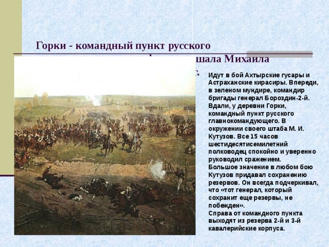   Горки - командный пункт русского главнокомандующего фельдмаршала Михаила Илларионовича Кутузова. 1912 г.    Идут в бой Ахтырские гусары и Астраханские кирасиры. Впереди, в зеленом мундире, командир бригады генерал Бороздин-2-й.  Вдали, у деревни Горки, командный пункт русского главнокомандующего. В окружении своего штаба М. И. Кутузов. Все 15 часов шестидесятисемилетний полководец спокойно и уверенно руководил сражением.  Большое значение в любом бою Кутузов придавал сохранению резервов. Он всегда подчеркивал, что «тот генерал, который сохранит еще резервы, не побежден».  Справа от командного пункта выходят из резерва 2-й и 3-й кавалерийские корпуса.  