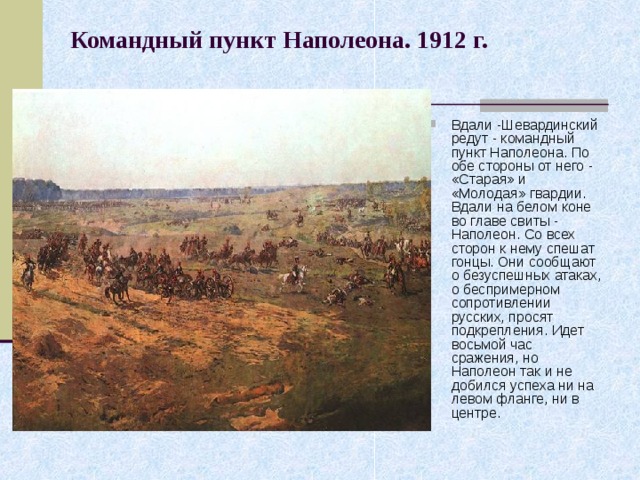 Командный пункт Наполеона. 1912 г.    Вдали -Шевардинский редут - командный пункт Наполеона. По обе стороны от него - «Старая» и «Молодая» гвардии. Вдали на белом коне во главе свиты - Наполеон. Со всех сторон к нему спешат гонцы. Они сообщают о безуспешных атаках, о беспримерном сопротивлении русских, просят подкрепления. Идет восьмой час сражения, но Наполеон так и не добился успеха ни на левом фланге, ни в центре. 