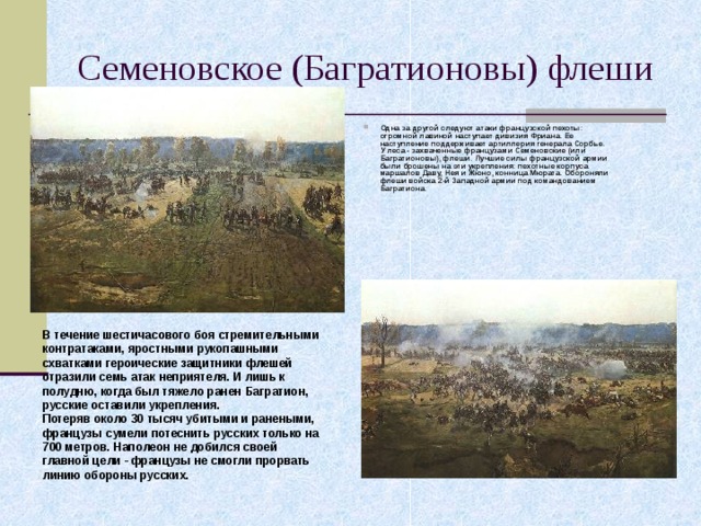 Семеновское (Багратионовы) флеши Одна за другой следуют атаки французской пехоты: огромной лавиной наступает дивизия Фриана. Ее наступление поддерживает артиллерия генерала Сорбье.  У леса - захваченные французами Семеновские (или Багратионовы), флеши. Лучшие силы французской армии были брошены на эти укрепления: пехотные корпуса маршалов Даву, Нея и Жюно, конница Мюрата. Обороняли флеши войска 2-й Западной армии под командованием Багратиона. В течение шестичасового боя стремительными контратаками, яростными рукопашными схватками героические защитники флешей отразили семь атак неприятеля. И лишь к полудню, когда был тяжело ранен Багратион, русские оставили укрепления.  Потеряв около 30 тысяч убитыми и ранеными, французы сумели потеснить русских только на 700 метров. Наполеон не добился своей главной цели - французы не смогли прорвать линию обороны русских. 