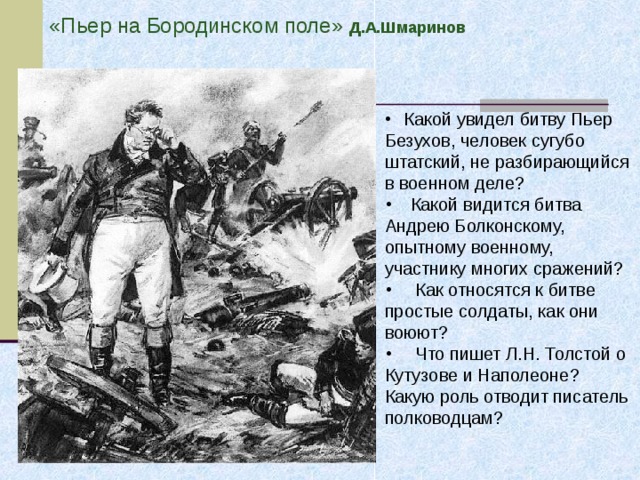 «Пьер на Бородинском поле» Д.А.Шмаринов Какой увидел битву Пьер Безухов, человек сугубо штатский, не разбирающийся в военном деле?  Какой видится битва Андрею Болконскому, опытному военному, участнику многих сражений?  Как относятся к битве простые солдаты, как они воюют?  Что пишет Л.Н. Толстой о Кутузове и Наполеоне? Какую роль отводит писатель полководцам? 