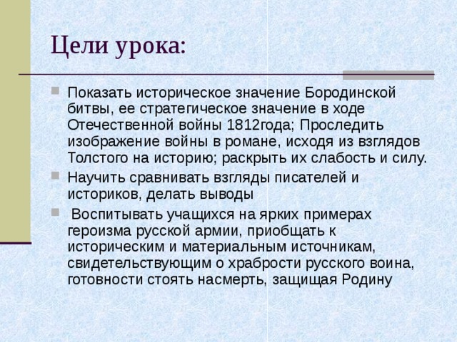 Показать историческое значение Бородинской битвы, ее стратегическое значение в ходе Отечественной войны 1812года; Проследить изображение войны в романе, исходя из взглядов Толстого на историю; раскрыть их слабость и силу. Научить сравнивать взгляды писателей и историков, делать выводы  Воспитывать учащихся на ярких примерах героизма русской армии, приобщать к историческим и материальным источникам, свидетельствующим о храбрости русского воина, готовности стоять насмерть, защищая Родину 