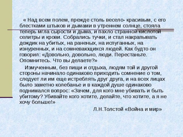  « Над всем полем, прежде столь весело- красивым, с его блестками штыков и дымами в утреннем солнце, стояла теперь мгла сырости и дыма, и пахло странной кислотой селитры и крови. Собрались тучки, и стал накрапывать дождик на убитых, на раненых, на испуганных, на изнуренных, и на сомневающихся людей. Как будто он говорил: «Довольно, довольно, люди. Перестаньте. Опомнитесь. Что вы делаете?»  Измученным, без пищи и отдыха, людям той и другой стороны начинало одинаково приходить сомнение о том, следует ли им еще истреблять друг друга, и на всех лицах было заметно колебанье и в каждой душе одинаково поднимался вопрос: «Зачем, для кого мне убивать и быть убитому? Убивайте кого хотите, делайте, что хотите, а я не хочу больше!»  Л.Н.Толстой «Война и мир» 