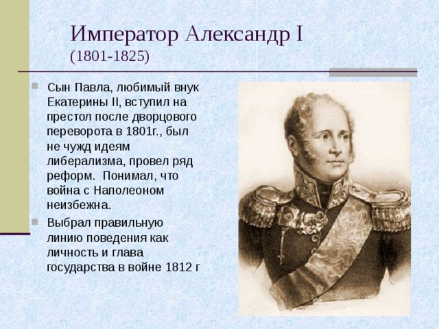Император Александр I   (1801-1825) Сын Павла, любимый внук Екатерины II , вступил на престол после дворцового переворота в 1801г., был не чужд идеям либерализма, провел ряд реформ. Понимал, что война с Наполеоном неизбежна. Выбрал правильную линию поведения как личность и глава государства в войне 1812 г 