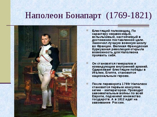 Блестящий полководец. По характеру независимый, вспыльчивый, настойчивый в достижении поставленной цели. Закончил лучшую военную школу во Франции. Великая Французская буржуазная революция открыла возможность для Наполеона проявить себя.  Он становится генералом и командующим внутренней армией. Одерживает блестящие победы в Италии, Египте, становится национальным героем.  После переворота 1799г Наполеон становится первым консулом, затем – императором. Проводит завоевательные войны по всей Европе, подчиняет множество государств. А в 1812 идет на завоевание России. 