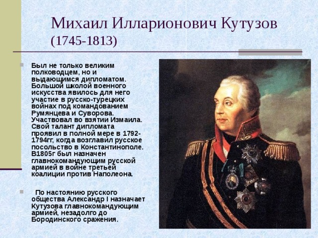 Михаил Илларионович Кутузов  (1745-1813) Был не только великим полководцем, но и выдающимся дипломатом. Большой школой военного искусства явилось для него участие в русско-турецких войнах под командованием Румянцева и Суворова. Участвовал во взятии Измаила. Свой талант дипломата проявил в полной мере в 1792-1794гг, когда возглавил русское посольство в Константинополе. В1805г был назначен главнокомандующим русской армией в войне третьей коалиции против Наполеона.   По настоянию русского общества Александр I назначает Кутузова главнокомандующим армией, незадолго до Бородинского сражения. 
