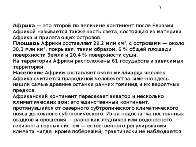 \ Африка  — это второй по величине континент после Евразии. Африкой называется также часть света, состоящая из материка Африка и прилегающих островов. Площадь Африки составляет 29,2 млн км², с островами — около 30,3 млн км², покрывая, таким образом, 6 % общей площади поверхности Земли и 20,4 % поверхности суши. На территории Африки расположены 61 государств и зависимых территорий. Население Африки составляет около миллиарда человек. Африка считается прародиной человечества: именно здесь нашли самые древние останки ранних гоминид и их вероятных предков. Африканский континент пересекает экватор и несколько климатических зон ; это единственный континент, протянувшийся от северного субтропического климатического пояса до южного субтропического. Из-за недостатка постоянных осадков и орошения — равно как ледников или водоносного горизонта горных систем — естественного регулирования климата нигде, кроме побережий, практически не наблюдается. 