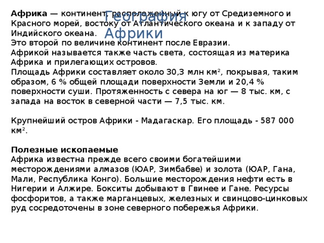 География Африки Африка  — континент, расположенный к югу от Средиземного и Красного морей, востоку от Атлантического океана и к западу от Индийского океана. Это второй по величине континент после Евразии. Африкой называется также часть света, состоящая из материка Африка и прилегающих островов. Площадь Африки составляет около 30,3 млн км², покрывая, таким образом, 6 % общей площади поверхности Земли и 20,4 % поверхности суши. Протяженность с севера на юг — 8 тыс. км, с запада на восток в северной части — 7,5 тыс. км. Крупнейший остров Африки - Мадагаскар. Его площадь - 587 000 км².  Полезные ископаемые Африка известна прежде всего своими богатейшими месторождениями алмазов (ЮАР, Зимбабве) и золота (ЮАР, Гана, Мали, Республика Конго). Большие месторождения нефти есть в Нигерии и Алжире. Бокситы добывают в Гвинее и Гане. Ресурсы фосфоритов, а также марганцевых, железных и свинцово-цинковых руд сосредоточены в зоне северного побережья Африки. 
