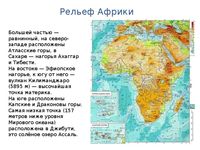 Рельеф Африки Большей частью — равнинный, на северо-западе расположены Атласские горы, в Сахаре — нагорья Ахаггар и Тибести. На востоке — Эфиопское нагорье, к югу от него — вулкан Килиманджаро (5895 м) — высочайшая точка материка. На юге расположены Капские и Драконовы горы. Самая низкая точка (157 метров ниже уровня Мирового океана) расположена в Джибути, это солёное озеро Ассаль. Австралия. Географическая карта.  