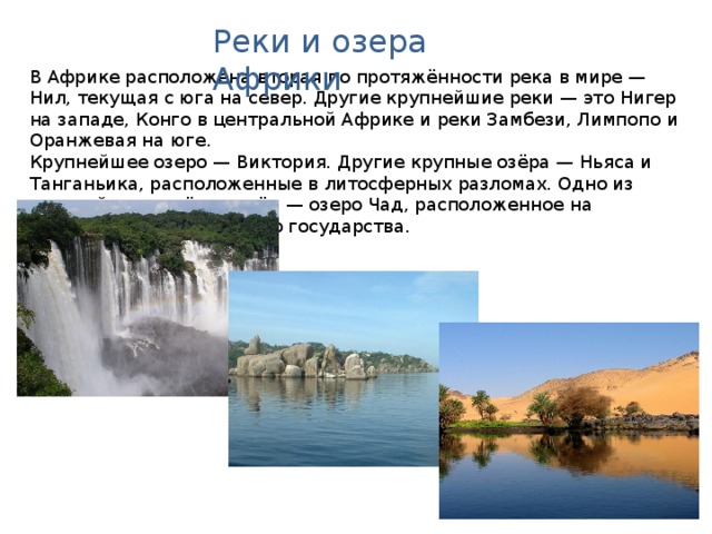 Реки и озера Африки В Африке расположена вторая по протяжённости река в мире — Нил, текущая с юга на север. Другие крупнейшие реки — это Нигер на западе, Конго в центральной Африке и реки Замбези, Лимпопо и Оранжевая на юге. Крупнейшее озеро — Виктория. Другие крупные озёра — Ньяса и Танганьика, расположенные в литосферных разломах. Одно из крупнейших солёных озёр — озеро Чад, расположенное на территории одноименного государства. Австралия. Географическая карта.  