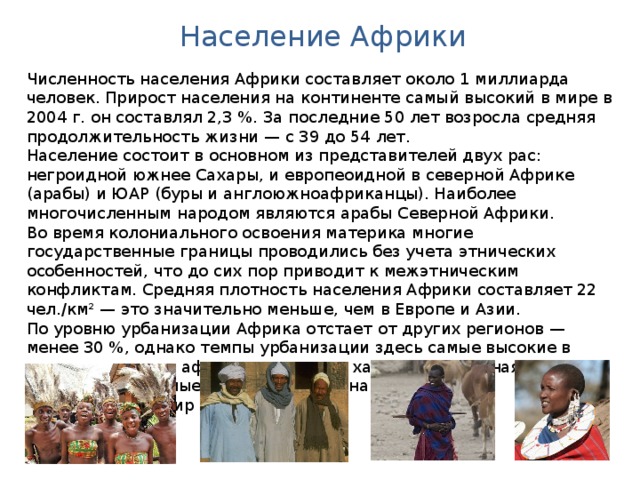 Население Африки Численность населения Африки составляет около 1 миллиарда человек. Прирост населения на континенте самый высокий в мире в 2004 г. он составлял 2,3 %. За последние 50 лет возросла средняя продолжительность жизни — с 39 до 54 лет. Население состоит в основном из представителей двух рас: негроидной южнее Сахары, и европеоидной в северной Африке (арабы) и ЮАР (буры и англоюжноафриканцы). Наиболее многочисленным народом являются арабы Северной Африки. Во время колониального освоения материка многие государственные границы проводились без учета этнических особенностей, что до сих пор приводит к межэтническим конфликтам. Средняя плотность населения Африки составляет 22 чел./км² — это значительно меньше, чем в Европе и Азии. По уровню урбанизации Африка отстает от других регионов — менее 30 %, однако темпы урбанизации здесь самые высокие в мире, для многих африканских стран характерна ложная урбанизация. Самые крупные города на африканском континенте — Каир и Лагос. 