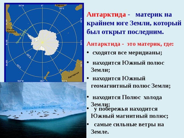 Антарктида - материк на крайнем юге Земли, который был открыт последним. Антарктида -  это материк, где:  сходятся все меридианы;  находится Южный полюс Земли;  находится Южный геомагнитный полюс Земли;  находится Полюс холода Земли;  у побережья находится Южный магнитный полюс;  самые сильные ветры на Земле. 