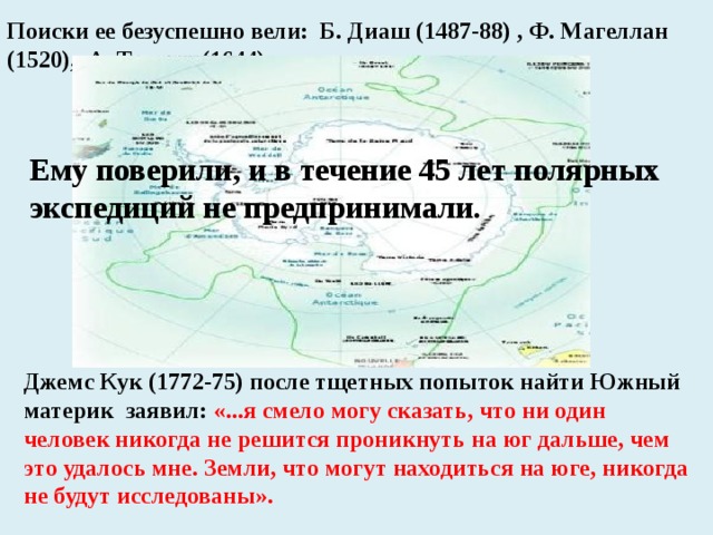 Поиски ее безуспешно вели: Б. Диаш (1487-88) , Ф. Магеллан (1520), А. Тасман (1644). Ему поверили, и в течение 45 лет полярных экспедиций не предпринимали. Джемс Кук (1772-75) после тщетных попыток найти Южный материк заявил: «...я смело могу сказать, что ни один человек никогда не решится проникнуть на юг дальше, чем это удалось мне. Земли, что могут находиться на юге, никогда не будут исследованы». 