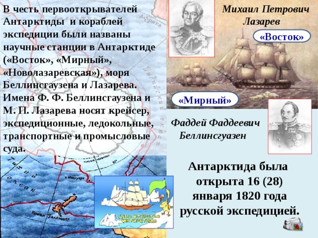 В честь первооткрывателей Антарктиды и кораблей экспедиции были названы научные станции в Антарктиде («Восток», «Мирный», «Новолазаревская»), моря Беллинсгаузена и Лазарева. Имена Ф. Ф. Беллинсгаузена и М. П. Лазарева носят крейсер, экспедиционные, ледокольные, транспортные и промысловые суда. Михаил Петрович  Лазарев «Восток» «Мирный» Фаддей Фаддеевич  Беллинсгуазен Антарктида была открыта 16 (28) января 1820 года русской экспедицией. 