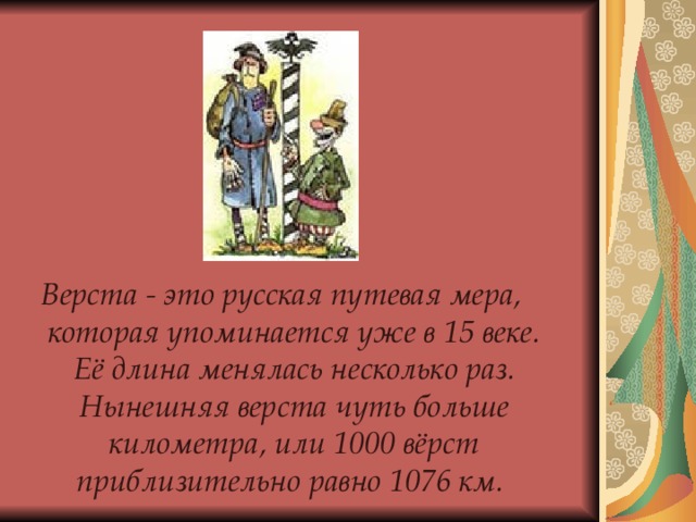   Верста - это русская путевая мера, которая упоминается уже в 15 веке. Её длина менялась несколько раз. Нынешняя верста чуть больше километра, или 1000 вёрст приблизительно равно 1076 км. 
