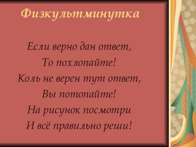 Физкультминутка Если верно дан ответ, То похлопайте! Коль не верен тут ответ, Вы потопайте! На рисунок посмотри И всё правильно реши! 