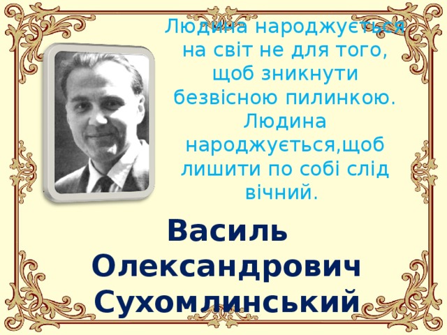 Людина народжується на світ не для того, щоб зникнути безвісною пилинкою. Людина народжується,щоб лишити по собі слід вічний.  Василь Олександрович Сухомлинський 