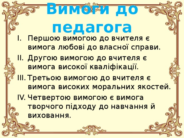 Вимоги до педагога Першою вимогою до вчителя є вимога любові до власної справи. Другою вимогою до вчителя є вимога високої кваліфікації. Третьою вимогою до вчителя є вимога високих моральних якостей. Четвертою вимогою є вимога творчого підходу до навчання й виховання.  