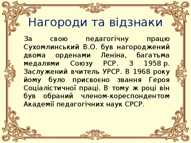 Нагороди та відзнаки За свою педагогічну працю Сухомлинський В.О. був нагороджений двома орденами Леніна, багатьма медалями Союзу РСР. З 1958 р. Заслужений вчитель УРСР. В 1968 року йому було присвоєно звання Героя Соціалістичної праці. В тому ж році він був обраний членом-кореспондентом Академії педагогічних наук СРСР. 