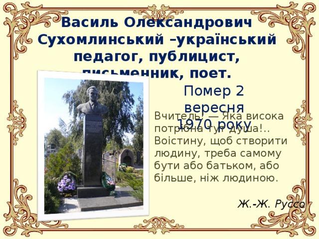 Василь Олександрович Сухомлинський –у країнський педагог, публицист, письменник, поет. Помер 2 вересня 1970 року Вчитель! — Яка висока потрібна тут душа!.. Воістину, щоб створити людину, треба самому бути або батьком, або більше, ніж людиною. Ж.-Ж. Руссо 
