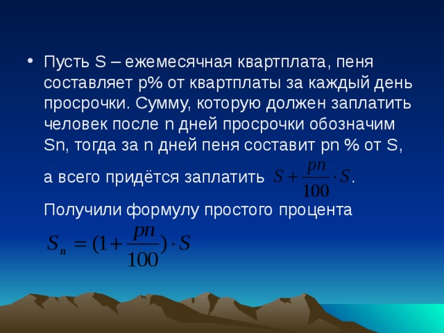 Пусть S – ежемесячная квартплата, пеня составляет р% от квартплаты за каждый день просрочки. Сумму, которую должен заплатить человек после n дней просрочки обозначим S n , тогда за n дней пеня составит pn % от S ,  а всего придётся заплатить .  Получили формулу простого процента 