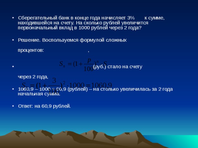 Сберегательный банк в конце года начисляет 3% к сумме, находившейся на счету. На сколько рублей увеличится первоначальный вклад в 1000 рублей через 2 года? Решение. Воспользуемся формулой сложных  процентов: ,   (руб.) стало на счету  через 2 года, 1060,9 – 1000 = 60,9 (рублей) – на столько увеличилась за 2 года начальная сумма. Ответ: на 60,9 рублей. 