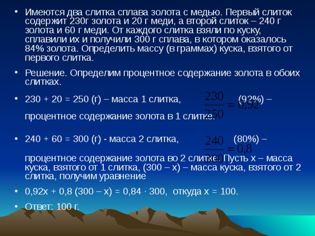 Имеются два слитка сплава золота с медью. Первый слиток содержит 230г золота и 20 г меди, а второй слиток – 240 г золота и 60 г меди. От каждого слитка взяли по куску, сплавили их и получили 300 г сплава, в котором оказалось 84% золота. Определить массу (в граммах) куска, взятого от первого слитка. Решение. Определим процентное содержание золота в обоих слитках. 230 + 20 = 250 (г) – масса 1 слитка, (92%) –  процентное содержание золота в 1 слитке. 240 + 60 = 300 (г) - масса 2 слитка, (80%) –  процентное содержание золота во 2 слитке. Пусть х – масса куска, взятого от 1 слитка, (300 – х) – масса куска, взятого от 2 слитка, получим уравнение 0,92х + 0,8 (300 – х) = 0,84 ∙ 300, откуда х = 100. Ответ: 100 г. 