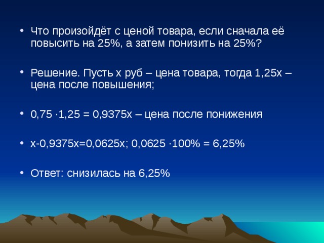 Что произойдёт с ценой товара, если сначала её повысить на 25%, а затем понизить на 25%? Решение. Пусть х руб – цена товара, тогда 1,25х –цена после повышения; 0,75 ∙ 1,25 = 0,9375х – цена после понижения х-0,9375х=0,0625х; 0,0625 ∙ 100% = 6,25% Ответ: снизилась на 6,25% 