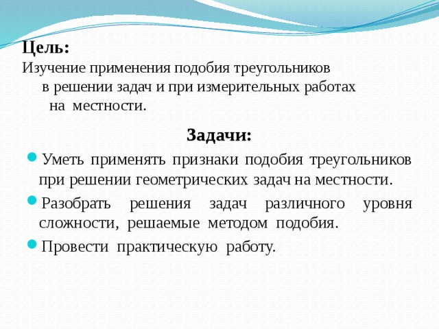 Цель:  Изучение применения подобия треугольников в решении задач и при измерительных работах на местности. Задачи: Уметь применять признаки подобия треугольников при решении геометрических задач на местности. Разобрать решения задач различного уровня сложности, решаемые методом подобия. Провести практическую работу.   