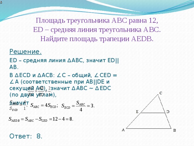 Площадь треугольника АВС равна 12,  ЕD – средняя линия треугольника АВС.  Найдите площадь трапеции АЕDВ. . Решение. ЕD – средняя линия ∆  АВС, значит ЕD||АВ. В ∆  ЕСD и ∆  АСВ: ∠  С – общий, ∠  СЕD = ∠  A (соответственные при АВ||DЕ и секущей АС), значит ∆  АВС ~ ∆  ЕDС (по двум углам), значит   Ответ: 8. 