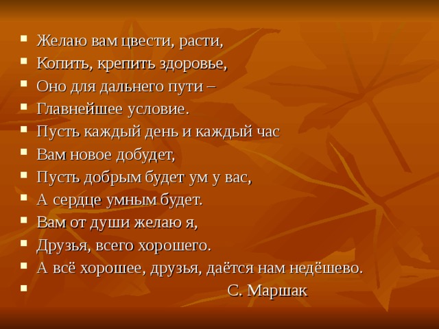 Желаю вам цвести, расти, Копить, крепить здоровье, Оно для дальнего пути – Главнейшее условие. Пусть каждый день и каждый час Вам новое добудет, Пусть добрым будет ум у вас, А сердце умным будет. Вам от души желаю я, Друзья, всего хорошего. А всё хорошее, друзья, даётся нам недёшево.  С. Маршак 