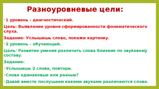Разноуровневые цели: 1 уровень – диагностический. Цель: Выявление уровня сформированности фонематического слуха. Задание: Услышишь слово, покажи картинку. 2 уровень – обучающий. Цель: Развитие умения различать слова близкие по звуковому составу. Задание: Услышишь 2 слова, повтори. Слова одинаковые или разные? Давай вместе послушаем какими звуками различаются слова.  
