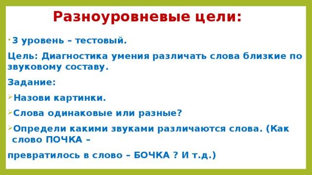 Разноуровневые цели: 3 уровень – тестовый. Цель: Диагностика умения различать слова близкие по звуковому составу. Задание: Назови картинки. Слова одинаковые или разные? Определи какими звуками различаются слова. (Как слово ПОЧКА – превратилось в слово – БОЧКА ? И т.д.)  