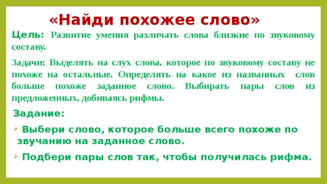 «Найди похожее слово» Цель: Развитие умения различать слова близкие по звуковому составу.  Задачи: Выделять на слух слова, которое по звуковому составу не похоже на остальные. Определять на какое из названных слов больше похоже заданное слово. Выбирать пары слов из предложенных, добиваясь рифмы. Задание:  Выбери слово, которое больше всего похоже по звучанию на заданное слово.  Подбери пары слов так, чтобы получилась рифма.  