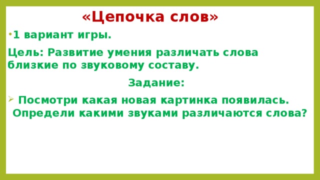 «Цепочка слов» 1 вариант игры. Цель: Развитие умения различать слова близкие по звуковому составу. Задание:  Посмотри какая новая картинка появилась. Определи какими звуками различаются слова?   