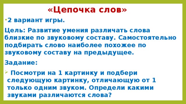 «Цепочка слов» 2 вариант игры. Цель: Развитие умения различать слова близкие по звуковому составу. Самостоятельно подбирать слово наиболее похожее по звуковому составу на предыдущее. Задание:  Посмотри на 1 картинку и подбери следующую картинку, отличающую от 1 только одним звуком. Определи какими звуками различаются слова?   