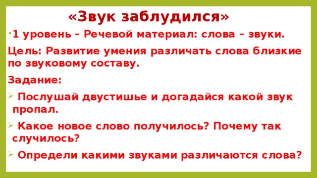 «Звук заблудился» 1 уровень – Речевой материал: слова – звуки. Цель: Развитие умения различать слова близкие по звуковому составу. Задание:  Послушай двустишье и догадайся какой звук пропал.  Какое новое слово получилось? Почему так случилось?  Определи какими звуками различаются слова?  