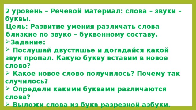 2 уровень – Речевой материал: слова – звуки – буквы. Цель: Развитие умения различать слова близкие по звуко – буквенному составу. Задание:  Послушай двустишье и догадайся какой звук пропал. Какую букву вставим в новое слово?  Какое новое слово получилось? Почему так случилось?  Определи какими буквами различаются слова?  Выложи слова из букв разрезной азбуки. Сравни слова. Объясни.  