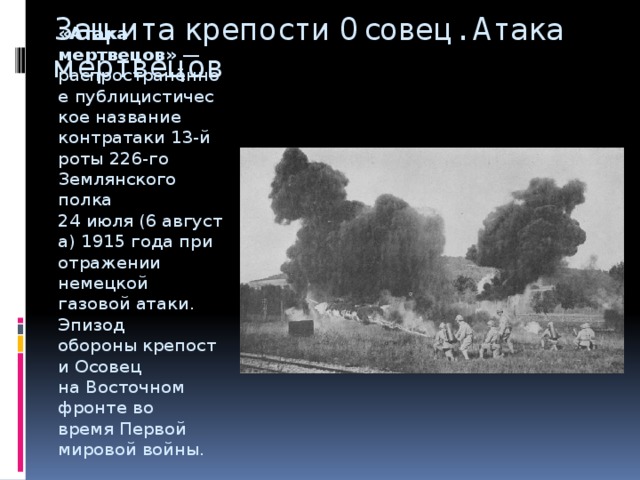 Защита крепости Осовец. Атака мертвецов   «Атака мертвецов»  — распространённое публицистическое название контратаки 13-й роты 226-го Землянского полка  24 июля (6 августа) 1915 года при отражении немецкой газовой атаки. Эпизод обороны крепости Осовец на Восточном фронте во время Первой мировой войны. 